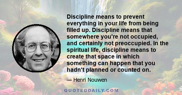 Discipline means to prevent everything in your life from being filled up. Discipline means that somewhere you're not occupied, and certainly not preoccupied. In the spiritual life, discipline means to create that space