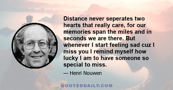 Distance never seperates two hearts that really care, for our memories span the miles and in seconds we are there. But whenever I start feeling sad cuz I miss you I remind myself how lucky I am to have someone so