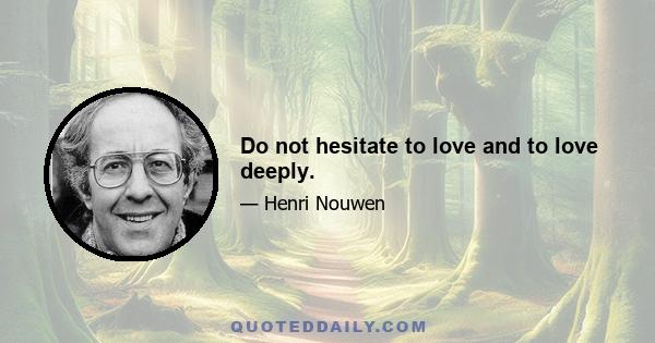 Do not hesitate to love and to love deeply.