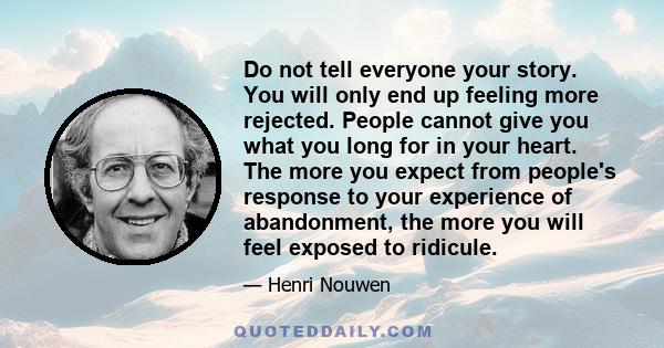 Do not tell everyone your story. You will only end up feeling more rejected. People cannot give you what you long for in your heart. The more you expect from people's response to your experience of abandonment, the more 