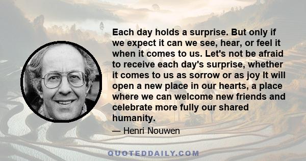 Each day holds a surprise. But only if we expect it can we see, hear, or feel it when it comes to us. Let's not be afraid to receive each day's surprise, whether it comes to us as sorrow or as joy It will open a new