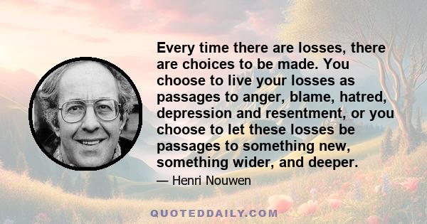 Every time there are losses, there are choices to be made. You choose to live your losses as passages to anger, blame, hatred, depression and resentment, or you choose to let these losses be passages to something new,