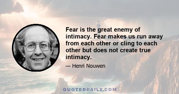 Fear is the great enemy of intimacy. Fear makes us run away from each other or cling to each other but does not create true intimacy.