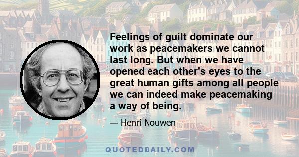 Feelings of guilt dominate our work as peacemakers we cannot last long. But when we have opened each other's eyes to the great human gifts among all people we can indeed make peacemaking a way of being.