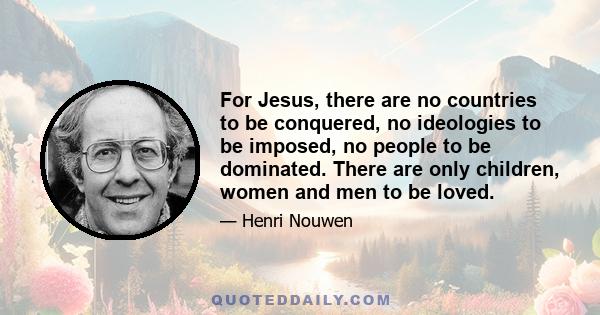 For Jesus, there are no countries to be conquered, no ideologies to be imposed, no people to be dominated. There are only children, women and men to be loved.