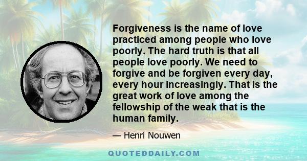 Forgiveness is the name of love practiced among people who love poorly. The hard truth is that all people love poorly. We need to forgive and be forgiven every day, every hour increasingly. That is the great work of