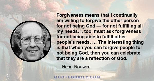 Forgiveness means that I continually am willing to forgive the other person for not being God — for not fulfilling all my needs. I, too, must ask forgiveness for not being able to fulfill other people's needs. … The