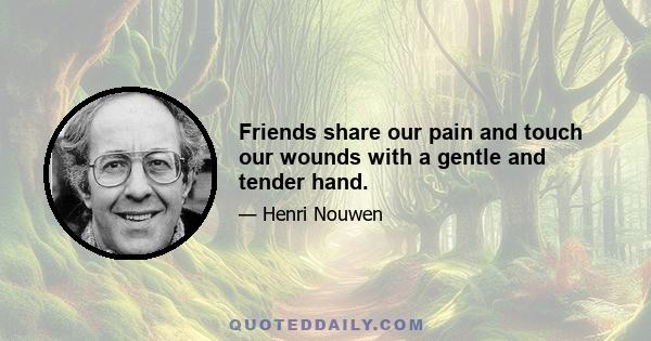 Friends share our pain and touch our wounds with a gentle and tender hand.