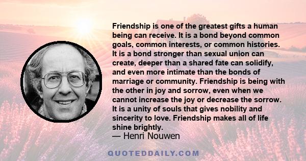 Friendship is one of the greatest gifts a human being can receive. It is a bond beyond common goals, common interests, or common histories. It is a bond stronger than sexual union can create, deeper than a shared fate