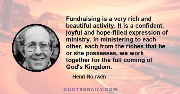 Fundraising is a very rich and beautiful activity. It is a confident, joyful and hope-filled expression of ministry. In ministering to each other, each from the riches that he or she possesses, we work together for the