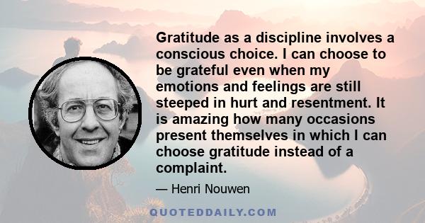 Gratitude as a discipline involves a conscious choice. I can choose to be grateful even when my emotions and feelings are still steeped in hurt and resentment. It is amazing how many occasions present themselves in