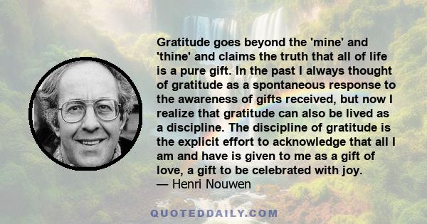 Gratitude goes beyond the 'mine' and 'thine' and claims the truth that all of life is a pure gift. In the past I always thought of gratitude as a spontaneous response to the awareness of gifts received, but now I