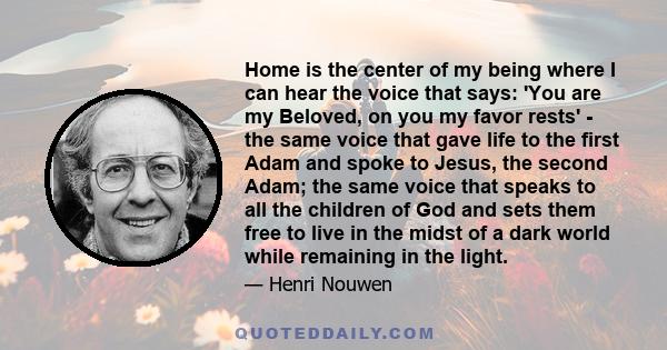 Home is the center of my being where I can hear the voice that says: 'You are my Beloved, on you my favor rests' - the same voice that gave life to the first Adam and spoke to Jesus, the second Adam; the same voice that 