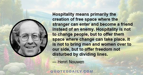 Hospitality means primarily the creation of free space where the stranger can enter and become a friend instead of an enemy. Hospitality is not to change people, but to offer them space where change can take place. It