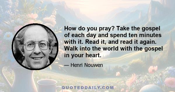 How do you pray? Take the gospel of each day and spend ten minutes with it. Read it, and read it again. Walk into the world with the gospel in your heart.