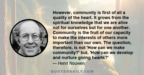 However, community is first of all a quality of the heart. It grows from the spiritual knowledge that we are alive not for ourselves but for one another. Community is the fruit of our capacity to make the interests of