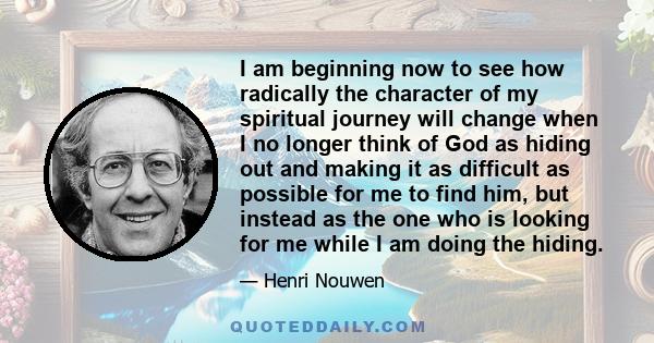 I am beginning now to see how radically the character of my spiritual journey will change when I no longer think of God as hiding out and making it as difficult as possible for me to find him, but instead as the one who 