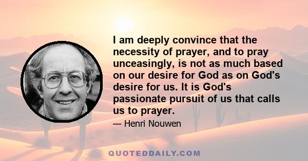 I am deeply convince that the necessity of prayer, and to pray unceasingly, is not as much based on our desire for God as on God's desire for us. It is God's passionate pursuit of us that calls us to prayer.