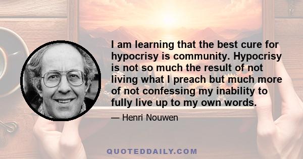 I am learning that the best cure for hypocrisy is community. Hypocrisy is not so much the result of not living what I preach but much more of not confessing my inability to fully live up to my own words.