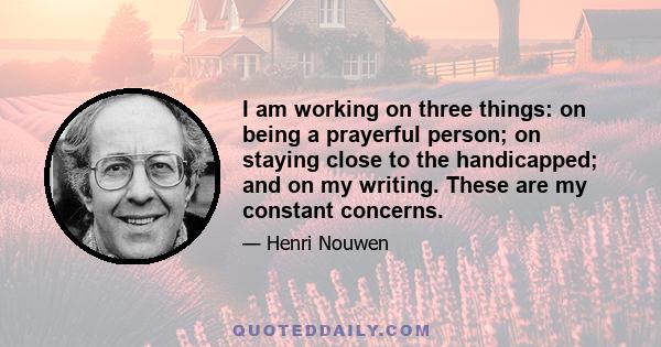 I am working on three things: on being a prayerful person; on staying close to the handicapped; and on my writing. These are my constant concerns.