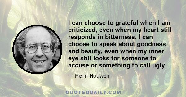 I can choose to grateful when I am criticized, even when my heart still responds in bitterness. I can choose to speak about goodness and beauty, even when my inner eye still looks for someone to accuse or something to