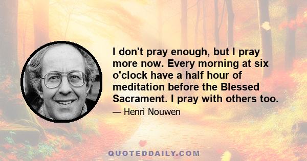 I don't pray enough, but I pray more now. Every morning at six o'clock have a half hour of meditation before the Blessed Sacrament. I pray with others too.