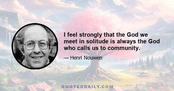 I feel strongly that the God we meet in solitude is always the God who calls us to community.