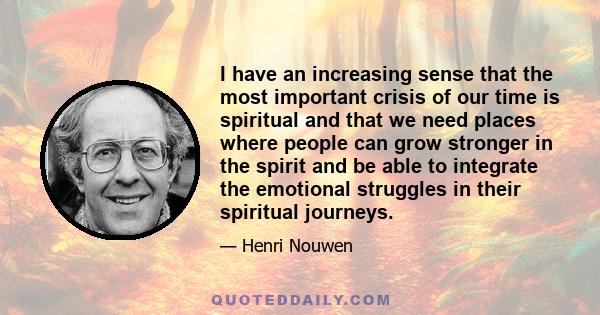 I have an increasing sense that the most important crisis of our time is spiritual and that we need places where people can grow stronger in the spirit and be able to integrate the emotional struggles in their spiritual 