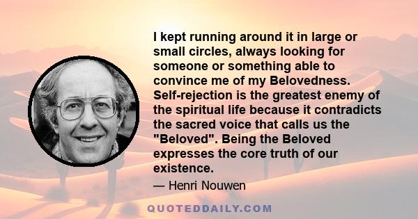 I kept running around it in large or small circles, always looking for someone or something able to convince me of my Belovedness. Self-rejection is the greatest enemy of the spiritual life because it contradicts the