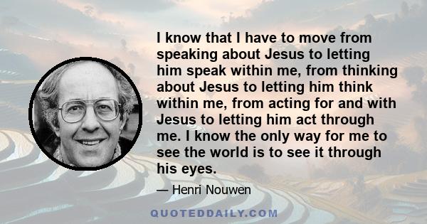 I know that I have to move from speaking about Jesus to letting him speak within me, from thinking about Jesus to letting him think within me, from acting for and with Jesus to letting him act through me. I know the