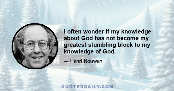 I often wonder if my knowledge about God has not become my greatest stumbling block to my knowledge of God.