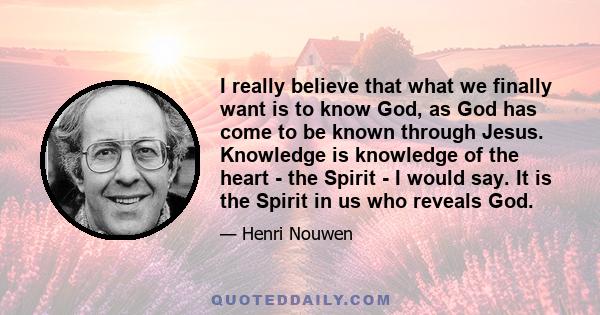 I really believe that what we finally want is to know God, as God has come to be known through Jesus. Knowledge is knowledge of the heart - the Spirit - I would say. It is the Spirit in us who reveals God.