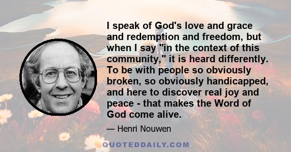 I speak of God's love and grace and redemption and freedom, but when I say in the context of this community, it is heard differently. To be with people so obviously broken, so obviously handicapped, and here to discover 