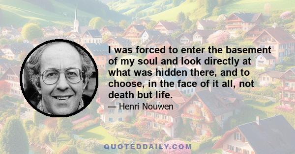 I was forced to enter the basement of my soul and look directly at what was hidden there, and to choose, in the face of it all, not death but life.