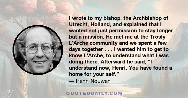 I wrote to my bishop, the Archbishop of Utrecht, Holland, and explained that I wanted not just permission to stay longer, but a mission. He met me at the Trosly L'Arche community and we spent a few days together . . . I 