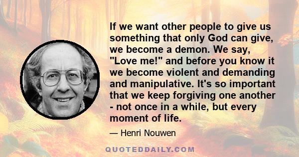 If we want other people to give us something that only God can give, we become a demon. We say, Love me! and before you know it we become violent and demanding and manipulative. It's so important that we keep forgiving