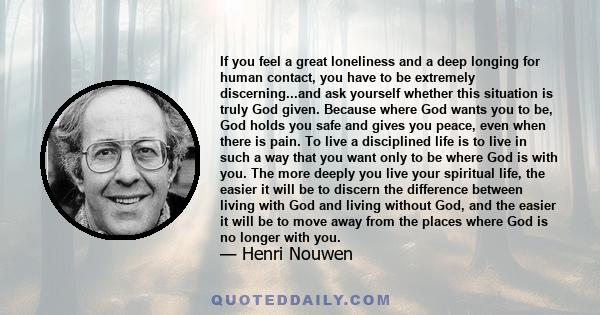 If you feel a great loneliness and a deep longing for human contact, you have to be extremely discerning...and ask yourself whether this situation is truly God given. Because where God wants you to be, God holds you