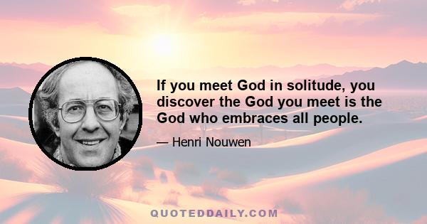 If you meet God in solitude, you discover the God you meet is the God who embraces all people.