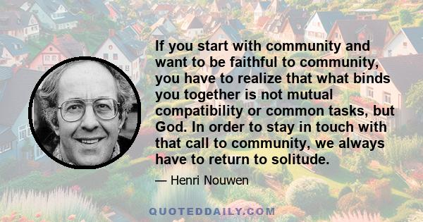 If you start with community and want to be faithful to community, you have to realize that what binds you together is not mutual compatibility or common tasks, but God. In order to stay in touch with that call to