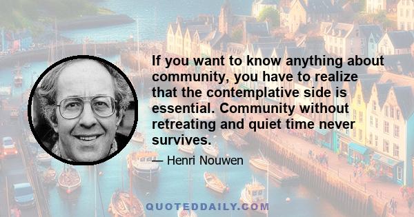 If you want to know anything about community, you have to realize that the contemplative side is essential. Community without retreating and quiet time never survives.