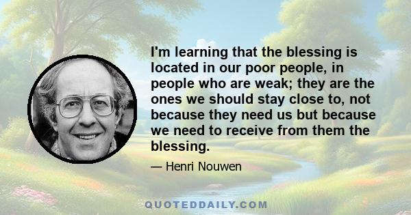 I'm learning that the blessing is located in our poor people, in people who are weak; they are the ones we should stay close to, not because they need us but because we need to receive from them the blessing.