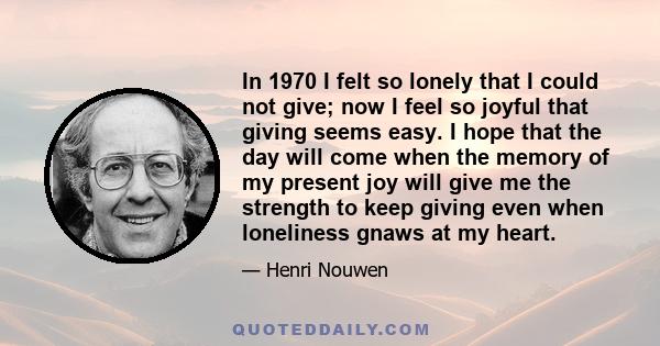 In 1970 I felt so lonely that I could not give; now I feel so joyful that giving seems easy. I hope that the day will come when the memory of my present joy will give me the strength to keep giving even when loneliness