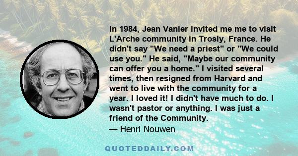 In 1984, Jean Vanier invited me me to visit L'Arche community in Trosly, France. He didn't say We need a priest or We could use you. He said, Maybe our community can offer you a home. I visited several times, then