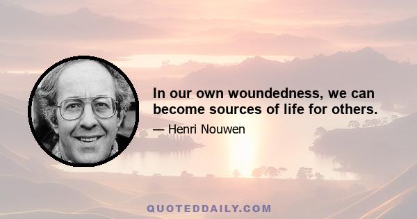 In our own woundedness, we can become sources of life for others.