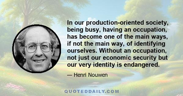 In our production-oriented society, being busy, having an occupation, has become one of the main ways, if not the main way, of identifying ourselves. Without an occupation, not just our economic security but our very