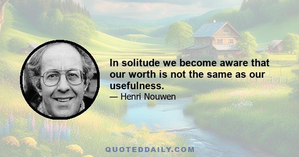 In solitude we become aware that our worth is not the same as our usefulness.