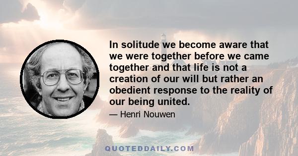 In solitude we become aware that we were together before we came together and that life is not a creation of our will but rather an obedient response to the reality of our being united.