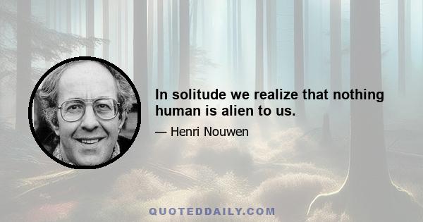 In solitude we realize that nothing human is alien to us.