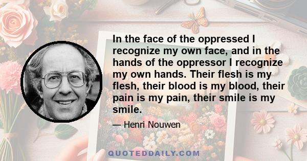 In the face of the oppressed I recognize my own face, and in the hands of the oppressor I recognize my own hands. Their flesh is my flesh, their blood is my blood, their pain is my pain, their smile is my smile.