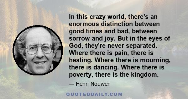 In this crazy world, there's an enormous distinction between good times and bad, between sorrow and joy. But in the eyes of God, they're never separated. Where there is pain, there is healing. Where there is mourning,